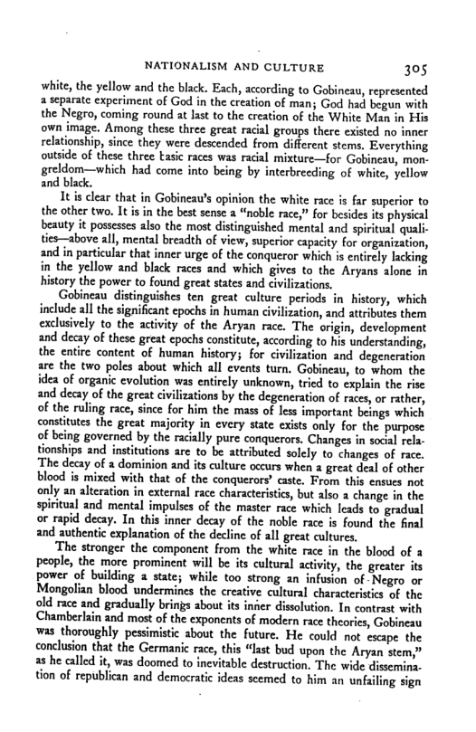 NATIONALISM AND CULTURE 305  white, the yellow and the black. Each, according to Gobineau, represented a separate experiment of God in the creation of man; God had begun with the Negro, coming round at last to the creation of the White Man in own image. Among these three great racial groups there existed no inner relationship, since they were descended from different stems. Everything outside of these three tasic races was racial mixture—for Gobineau, mon- greldom—which had come into being by interbrecding of white, yellow and black.  It s clear that in Gobineau’s opinion the white race is far superior to the other two. Itisin the best sense a “noble race,” for besides its physical beauty it possesses also the most distinguished mental and spiritual qual ties—above all, mental breadth of view, superior capacity for organization, and in particular that inner urge of the conqueror which is entircly lacking in the yellow and black races and which gives to the Aryans alone in history the power to found great states and civilizations.  eau distinguishes ten great culture periods in history, which include all the significant epochs in human civilization, and attributes them exclusively to the activity of the Aryan race. The origin, development and decay of these great epochs consitute, according to his understanding, the entire content of human history; for civilization and degeneration are the two poles about which all events turn. Gobineau, to whom the idea of organic evolution was entirely unknown, tried to explain the rise and decay of the great civlizations by the degeneration of races, or rather, of the ruling race, since for him the mass of less important beings which constitutes the great majority in every state exists only for the purpose of being governed by the racially pure conquerors. Changes in socil rels. tionships and institutions are to be attributed solely to changes of race. The decay of a dominion and its culture occurs when a great deal of other blood is mixed with that of the conquerors’ caste. From this enses not only an alteration in external race characteristics, but also a change in the spiritual and mental impulses of the master race which leads to gradual of rapid decay. In this inner decay of the noble race is found the final and authentic explanation of the decline of all great culturcs.  ‘The stronger the component from the white race in the blood of 3 people, the more prominent will be its cultural activity, the greater its power of building a state; while too strong an infusion of Negro or Mongolian blood undermines the creative cultural characteristics of the old race and gradually brings about its inier dissolution. In contrast with Chamberlain and most of the exponents of modern race theorics, Gobineau was thoroughly pessimistic about the future. He could not escape the conclusion that the Germanic race, this “last bud upon the Aryan stem,” a8 he called it, was doomed to inevitable destruction, The wide dissemina. tion of republican and democatic ideas scemed to him an unfaling sign  